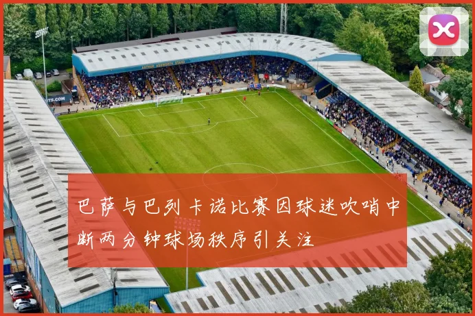 巴萨与巴列卡诺比赛因球迷吹哨中断两分钟球场秩序引关注